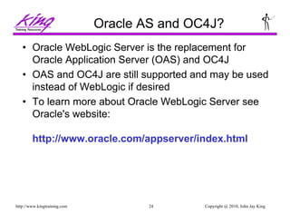 Copyright @ 2010, John Jay King24http://www.kingtraining.com
Oracle AS and OC4J?
• Oracle WebLogic Server is the replacement for
Oracle Application Server (OAS) and OC4J
• OAS and OC4J are still supported and may be used
instead of WebLogic if desired
• To learn more about Oracle WebLogic Server see
Oracle's website:
http://www.oracle.com/appserver/index.html
 