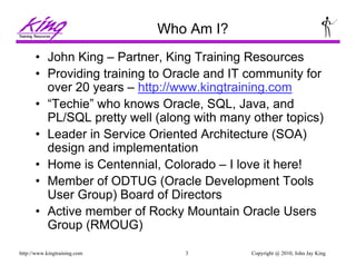 Copyright @ 2010, John Jay King3http://www.kingtraining.com
Who Am I?
• John King – Partner, King Training Resources
• Providing training to Oracle and IT community for
over 20 years – http://www.kingtraining.com
• “Techie” who knows Oracle, SQL, Java, and
PL/SQL pretty well (along with many other topics)
• Leader in Service Oriented Architecture (SOA)
design and implementation
• Home is Centennial, Colorado – I love it here!
• Member of ODTUG (Oracle Development Tools
User Group) Board of Directors
• Active member of Rocky Mountain Oracle Users
Group (RMOUG)
 