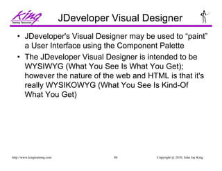 Copyright @ 2010, John Jay King80http://www.kingtraining.com
JDeveloper Visual Designer
• JDeveloper's Visual Designer may be used to “paint”
a User Interface using the Component Palette
• The JDeveloper Visual Designer is intended to be
WYSIWYG (What You See Is What You Get);
however the nature of the web and HTML is that it's
really WYSIKOWYG (What You See Is Kind-Of
What You Get)
 