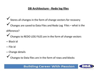 DB Architecture - Redo log files

Stores all changes in the form of change vectors for recovery
Changes are saved to Data Files and Redo Log Files – what is the
difference?

Changes to REDO LOG FILES are in the form of change vectors
– Block id
– File id
– Change details

Changes to Data files are in the form of rows and blocks

 