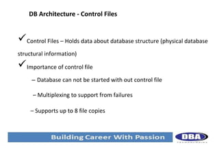 DB Architecture - Control Files

Control Files – Holds data about database structure (physical database
structural information)

Importance of control file
– Database can not be started with out control file
– Multiplexing to support from failures
– Supports up to 8 file copies

 