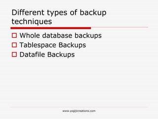 Different types of backup
techniques
 Whole database backups
 Tablespace Backups
 Datafile Backups
www.yogijicreations.com
 
