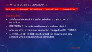 Q6. WHAT IS DEFERRED CONSTRAINT?
PROBABILITY: Low
TYPE: Conceptual EXPERIENCE: Any COMPLEXITY: Low
TOPIC: DBMS
Explanation:
• a deferred constraint is enforced when a transaction is
committed.
• DEFERRABLE clause is used to create such constraint.
• once created, a constraint cannot be changed to DEFERRABLE.
• ... INITIALLY DEFERRED specifies that the constraint is only
checked when a transaction is committed.
- ORACLELAND
 