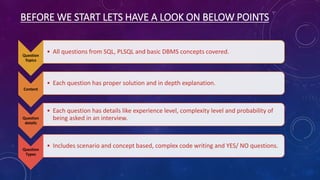 BEFORE WE START LETS HAVE A LOOK ON BELOW POINTS
Question
Topics
• All questions from SQL, PLSQL and basic DBMS concepts covered.
Content
• Each question has proper solution and in depth explanation.
Question
details
• Each question has details like experience level, complexity level and probability of
being asked in an interview.
Question
Types
• Includes scenario and concept based, complex code writing and YES/ NO questions.
 
