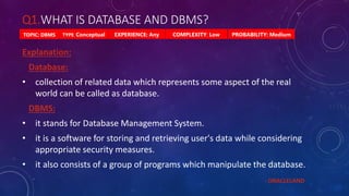 Q1.WHAT IS DATABASE AND DBMS?
PROBABILITY: Medium
TYPE: Conceptual EXPERIENCE: Any COMPLEXITY: Low
TOPIC: DBMS
Explanation:
Database:
• collection of related data which represents some aspect of the real
world can be called as database.
DBMS:
• it stands for Database Management System.
• it is a software for storing and retrieving user's data while considering
appropriate security measures.
• it also consists of a group of programs which manipulate the database.
- ORACLELAND
 