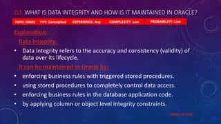 Q3. WHAT IS DATA INTEGRITY AND HOW IS IT MAINTAINED IN ORACLE?
PROBABILITY: Low
TYPE: Conceptual EXPERIENCE: Any COMPLEXITY: Low
TOPIC: DBMS
Explanation:
Data Integrity:
• Data integrity refers to the accuracy and consistency (validity) of
data over its lifecycle.
It can be maintained in Oracle by:
• enforcing business rules with triggered stored procedures.
• using stored procedures to completely control data access.
• enforcing business rules in the database application code.
• by applying column or object level integrity constraints.
- ORACLELAND
 