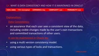 Q4. WHAT IS DATA CONSISTENCY AND HOW IT IS MAINTAINED IN ORACLE?
PROBABILITY: Low
TYPE: Conceptual EXPERIENCE: Any COMPLEXITY: Low
TOPIC: DBMS
Explanation:
Data Consistency:
• an assurance that each user sees a consistent view of the data,
including visible changes made by the user's own transactions
and committed transactions of other users.
It can be maintained in Oracle by:
• using a multi version consistency model.
• using various types of locks and transactions.
- ORACLELAND
 