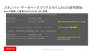 Copyright © 2019, Oracle and/or its affiliates. All rights reserved. | 52
dbcaで複製した直後はOPEN READ ONLY状態
スタンバイ・データベースでリアルタイムREDO適用開始
> select OPEN_MODE,DATABASE_ROLE from v$database;
OPEN_MODE DATABASE_ROLE
-------------------- --------------------
READ ONLY PHYSICAL STANDBY
> RECOVER MANAGED STANDBY DATABASE DISCONNECT;
> select OPEN_MODE,DATABASE_ROLE from v$database;
OPEN_MODE DATABASE_ROLE
-------------------- --------------------
READ ONLY WITH APPLY PHYSICAL STANDBY
OPEN READ ONLYかつリカバリ中
Active Data Guard
OPEN READ ONLYだがリカバリしていない
リアルタイムREDO適用開始
 