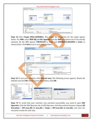 http://odinetwork.blogspot.com/




Step: 5) Click Target (FILE_GENERIC). This makes the properties for the target appear
below. For IKM, select IKM SQL to File Append from the IKM drop-down list if not already
selected. Set the IKM options TRUNCATE to True and GENERATE_HEADER to False as
shown below. Click Save icon to save your interface.




Step: 6) To test your interface, click Execute icon. The following screen appears. Retain the
defaults and click OK. On the screen that follows, click OK.




Step: 7) To verify that your interface was executed successfully; you need to open ODI
Operator. Click the ODI Operator tab. In ODI Operator, click Hierarchical Sessions. Expand All
Execution > INT_text_file to text_file > Steps > INT_text_file to text_file, and view the
execution results for each step.

      Business Intelligence Solution Providers   |   learnhyperion.wordpres.com           19
 
