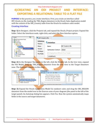 http://odinetwork.blogspot.com/

   4) CREATING AN ODI PROJECT AND INTERFACE:
      EXPORTING A RELATIONAL TABLE TO A FLAT FILE
PURPOSE In this practice, you create interfaces. First, you create an interface called
INT_Oracle_to_file, loading the TRG_Region datastore in the Oracle Sales Application model
with the content of the SRC_Country table from the Oracle Go outdoors sales model.
Creating Interface
Step: 1) In Designer, click the Projects tab, and expand the Oracle_Project project. Expand the
folder. Select the Interfaces node, right-click, and select the New Interface option.




Step: 2) In the Designer Navigator to the left, click the Models tab. In the tree view, expand
the File Model. Drag the TRG_Region datastore from the tree view to the Target Datastore
zone .The datastore appears in this zone.




Step: 3) Expand the Oracle Application Model Go outdoors sales and drag the SRC_REGION
datastore from the model tree to the Sources zone of your diagram (the panel to the left of the
target panel). An Automap dialog box appears. Click Yes. Now the system automatically maps
fields in the source and target datastores.




       Business Intelligence Solution Providers   |   learnhyperion.wordpres.com             21
 