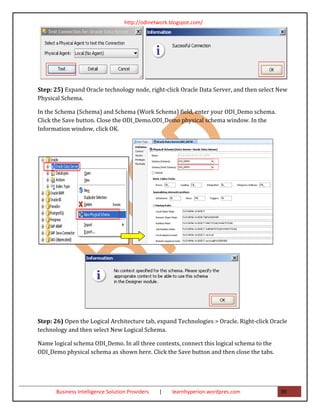 http://odinetwork.blogspot.com/




Step: 25) Expand Oracle technology node, right-click Oracle Data Server, and then select New
Physical Schema.

In the Schema (Schema) and Schema (Work Schema) field, enter your ODI_Demo schema.
Click the Save button. Close the ODI_Demo.ODI_Demo physical schema window. In the
Information window, click OK.




Step: 26) Open the Logical Architecture tab, expand Technologies > Oracle. Right-click Oracle
technology and then select New Logical Schema.

Name logical schema ODI_Demo. In all three contexts, connect this logical schema to the
ODI_Demo physical schema as shown here. Click the Save button and then close the tabs.




      Business Intelligence Solution Providers   |   learnhyperion.wordpres.com           39
 