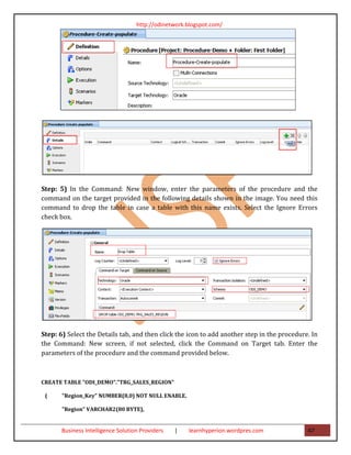 http://odinetwork.blogspot.com/




Step: 5) In the Command: New window, enter the parameters of the procedure and the
command on the target provided in the following details shown in the image. You need this
command to drop the table in case a table with this name exists. Select the Ignore Errors
check box.




Step: 6) Select the Details tab, and then click the icon to add another step in the procedure. In
the Command: New screen, if not selected, click the Command on Target tab. Enter the
parameters of the procedure and the command provided below.



CREATE TABLE "ODI_DEMO"."TRG_SALES_REGION"

 (     "Region_Key" NUMBER(8,0) NOT NULL ENABLE,

       "Region" VARCHAR2(80 BYTE),


       Business Intelligence Solution Providers   |   learnhyperion.wordpres.com             47
 