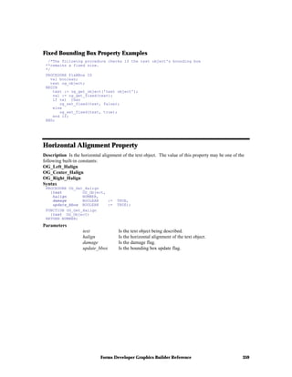 Forms Developer Graphics Builder Reference 359
Fixed Bounding Box Property Examples
/*The following procedure checks if the text object's bounding box
**remains a fixed size.
*/
PROCEDURE FixBBox IS
val boolean;
text og_object;
BEGIN
text := og_get_object('text object');
val := og_get_fixed(text);
if val then
og_set_fixed(text, false);
else
og_set_fixed(text, true);
end if;
END;
Horizontal Alignment Property
Description Is the horizontal alignment of the text object. The value of this property may be one of the
following built-in constants:
OG_Left_Halign
OG_Center_Halign
OG_Right_Halign
Syntax
PROCEDURE OG_Set_Halign
(text OG_Object,
halign NUMBER,
damage BOOLEAN := TRUE,
update_bbox BOOLEAN := TRUE);
FUNCTION OG_Get_Halign
(text OG_Object)
RETURN NUMBER;
Parameters
text Is the text object being described.
halign Is the horizontal alignment of the text object.
damage Is the damage flag.
update_bbox Is the bounding box update flag.
 