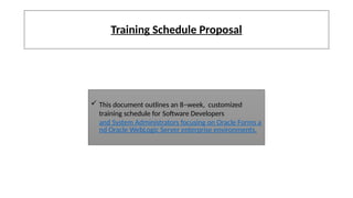 Training Schedule Proposal
 This document outlines an 8–week, customized
training schedule for Software Developers
and System Administrators focusing on Oracle Forms a
nd Oracle WebLogic Server enterprise environments.
 