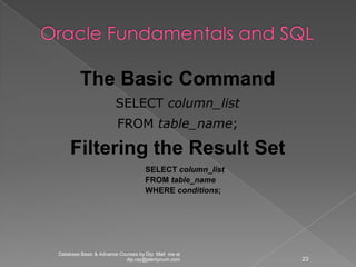 The Basic Command
                       SELECT column_list
                        FROM table_name;

    Filtering the Result Set
                                   SELECT column_list
                                   FROM table_name
                                   WHERE conditions;




Database Basic & Advance Courses by Dip Mail me at
                           dip.ray@plentynum.com        23
 