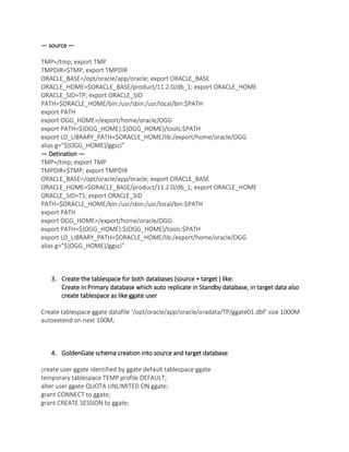 — source —
TMP=/tmp; export TMP
TMPDIR=$TMP; export TMPDIR
ORACLE_BASE=/opt/oracle/app/oracle; export ORACLE_BASE
ORACLE_HOME=$ORACLE_BASE/product/11.2.0/db_1; export ORACLE_HOME
ORACLE_SID=TP; export ORACLE_SID
PATH=$ORACLE_HOME/bin:/usr/sbin:/usr/local/bin:$PATH
export PATH
export OGG_HOME=/export/home/oracle/OGG
export PATH=${OGG_HOME}:${OGG_HOME}/tools:$PATH
export LD_LIBRARY_PATH=$ORACLE_HOME/lib:/export/home/oracle/OGG
alias g="${OGG_HOME}/ggsci"
— Detination —
TMP=/tmp; export TMP
TMPDIR=$TMP; export TMPDIR
ORACLE_BASE=/opt/oracle/app/oracle; export ORACLE_BASE
ORACLE_HOME=$ORACLE_BASE/product/11.2.0/db_1; export ORACLE_HOME
ORACLE_SID=TS; export ORACLE_SID
PATH=$ORACLE_HOME/bin:/usr/sbin:/usr/local/bin:$PATH
export PATH
export OGG_HOME=/export/home/oracle/OGG
export PATH=${OGG_HOME}:${OGG_HOME}/tools:$PATH
export LD_LIBRARY_PATH=$ORACLE_HOME/lib:/export/home/oracle/OGG
alias g="${OGG_HOME}/ggsci"
3. Create the tablespace for both databases (source + target ) like:
Create in Primary database which auto replicate in Standby database, in target data also
create tablespace as like ggate user
Create tablespace ggate datafile ‘/opt/oracle/app/oracle/oradata/TP/ggate01.dbf’ size 1000M
autoextend on next 100M;
4. GoldenGate schema creation into source and target database
create user ggate identified by ggate default tablespace ggate
temporary tablespace TEMP profile DEFAULT;
alter user ggate QUOTA UNLIMITED ON ggate;
grant CONNECT to ggate;
grant CREATE SESSION to ggate;
 