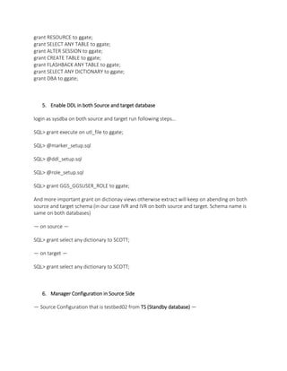 grant RESOURCE to ggate;
grant SELECT ANY TABLE to ggate;
grant ALTER SESSION to ggate;
grant CREATE TABLE to ggate;
grant FLASHBACK ANY TABLE to ggate;
grant SELECT ANY DICTIONARY to ggate;
grant DBA to ggate;
5. Enable DDL in both Source and target database
login as sysdba on both source and target run following steps…
SQL> grant execute on utl_file to ggate;
SQL> @marker_setup.sql
SQL> @ddl_setup.sql
SQL> @role_setup.sql
SQL> grant GGS_GGSUSER_ROLE to ggate;
And more important grant on dictionay views otherwise extract will keep on abending on both
source and target schema (in our case IVR and IVR on both source and target. Schema name is
same on both databases)
— on source —
SQL> grant select any dictionary to SCOTT;
— on target —
SQL> grant select any dictionary to SCOTT;
6. Manager Configuration in Source Side
— Source Configuration that is testbed02 from TS (Standby database) —
 