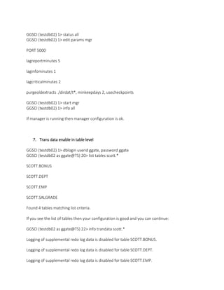 GGSCI (testdb02) 1> status all
GGSCI (testdb02) 1> edit params mgr
PORT 5000
lagreportminutes 5
laginfominutes 1
lagcriticalminutes 2
purgeoldextracts ./dirdat/t*, minkeepdays 2, usecheckpoints
GGSCI (testdb02) 1> start mgr
GGSCI (testdb02) 1> info all
If manager is running then manager configuration is ok.
7. Trans data enable in table level
GGSCI (testdb02) 1> dblogin userid ggate, password ggate
GGSCI (testdb02 as ggate@TS) 20> list tables scott.*
SCOTT.BONUS
SCOTT.DEPT
SCOTT.EMP
SCOTT.SALGRADE
Found 4 tables matching list criteria.
If you see the list of tables then your configuration is good and you can continue:
GGSCI (testdb02 as ggate@TS) 22> info trandata scott.*
Logging of supplemental redo log data is disabled for table SCOTT.BONUS.
Logging of supplemental redo log data is disabled for table SCOTT.DEPT.
Logging of supplemental redo log data is disabled for table SCOTT.EMP.
 
