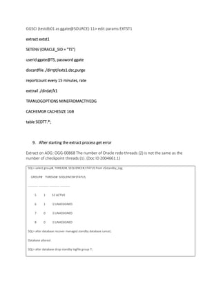 GGSCI (testdb01 as ggate@SOURCE) 11> edit params EXTST1
extract extst1
SETENV (ORACLE_SID = "TS")
userid ggate@TS, password ggate
discardfile ./dirrpt/exts1.dsc,purge
reportcount every 15 minutes, rate
exttrail ./dirdat/k1
TRANLOGOPTIONS MINEFROMACTIVEDG
CACHEMGR CACHESIZE 1GB
table SCOTT.*;
9. After starting the extract process get error
Extract on ADG: OGG-00868 The number of Oracle redo threads (2) is not the same as the
number of checkpoint threads (1). (Doc ID 2004661.1)
SQL> select group#, THREAD#, SEQUENCE#,STATUS from v$standby_log;
GROUP# THREAD# SEQUENCE# STATUS
---------- ---------- ---------- ----------
5 1 52 ACTIVE
6 1 0 UNASSIGNED
7 0 0 UNASSIGNED
8 0 0 UNASSIGNED
SQL> alter database recover managed standby database cancel;
Database altered.
SQL> alter database drop standby logfile group 7;
 