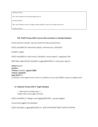 Database altered.
SQL> alter database drop standby logfile group 8;
Database altered.
SQL> alter database recover managed standby database using current logfile disconnect;
Database altered.
10. PUMP Process ADD in Source Side connection in Standby Database
Extract process created, now we create the data pump process:
GGSCI (testdb02) 8> add extract dpest1, exttrailsource ./dirdat/k1
EXTRACT added.
GGSCI (testdb02) 9> add rmttrail ./dirdat/k1, extract dpest1, megabytes 100
RMTTRAIL added.GGSCI (testdb01 as ggate@SOURCE) 1> edit param dpest1
extract dpest1
passthru
rmthost testdb01, mgrport 8000
rmttrail ./dirdat/k1
table SCOTT.*;
//rmthost is the target server name or ip address. Ensure port 8000 is open on target server
11. Replicate Process ADD in Target Database
— Destination Configuration —
Target side on your ggsci prompt:
GGSCI (testdb01) 2> dblogin userid ggate@SOURCE , password ggate
Successfully logged into database.
GGSCI (testdb01 as ggate@SOURCE) 3> ADD CHECKPOINTTABLE GGATE.CHKPTAB
 