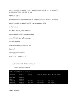 GGSCI (testdb01 as ggate@SOURCE) 4> add replicat repst1, exttrail ./dirdat/k1
CHECKPOINTTABLE GGATE.CHKPTAB
REPLICAT added.
Manager created and verified, now we are going to create replicate processes.
GGSCI (testdb01 as ggate@SOURCE) 11> view param REPST1
replicat repst1
SETENV (ORACLE_SID = "SOURCE")
userid ggate@SOURCE, password ggate
discardfile ./dirrpt/rep1.dsc, purge
assumetargetdefs
reportcount every 15 minutes, rate
batchsql
deferapplyinterval 5 mins
map SCOTT.*, target SCOTT.*;
12. Check the stats OGG is working Fine
Source Standby Database
Target Database
 