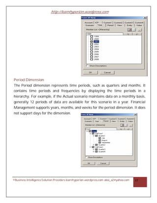 http://learnhyperion.wordpress.com




Period Dimension
The Period dimension represents time periods, such as quarters and months. It
contains time periods and frequencies by displaying the time periods in a
hierarchy. For example, if the Actual scenario maintains data on a monthly basis,
generally 12 periods of data are available for this scenario in a year. Financial
Management supports years, months, and weeks for the period dimension. It does
not support days for the dimension.




©Business Intelligence Solution Providers learnhyperion.wordpress.com aloo_a2@yahoo.com   17
 