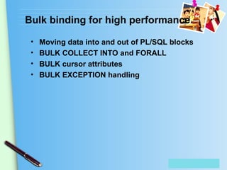 Place Your Text Here
Bulk binding for high performance
• Moving data into and out of PL/SQL blocks
• BULK COLLECT INTO and FORALL
• BULK cursor attributes
• BULK EXCEPTION handling
 