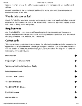 6/8/2019 Oracle PL/SQL 11g - Course Gate
https://coursegate.co.uk/course/oracle-pl-sql-11g/ 2/13
teaches you how to keep the table row record, solve error management, use numbers and
strings.
Overall, it teaches all the crucial aspects of PL/SQL block, units, and database server to
become e cient in this eld.
Who is this course for?
Oracle PL/SQL 11g is suitable for anyone who wants to gain extensive knowledge, potential
experience, and professional skills in the related eld. This course is CPD accredited so you
don’t have to worry about the quality.
Requirements
Our Oracle PL/SQL 11g is open to all from all academic backgrounds and there are no
speci c requirements to attend this course. It is compatible and accessible from any device
including Windows, Mac, Android, iOS, Tablets etc.
Career path
This course opens a new door for you to enter the relevant job market and also gives you the
opportunity to acquire extensive knowledge along with required skills to become successful.
You will be able to add our quali cation to your CV/resume which will help you to stand out
in the competitive job industry.
Introduction 
Preparing Your Environment 
Working with Oracle Database Tools 
Language Features 
The DECLARE Clause 
The BEGIN Clause 
The EXCEPTION Clause 
Explicit Cursors 
Nested Blocks 
 