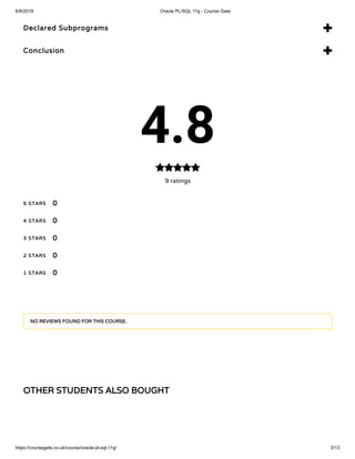 6/8/2019 Oracle PL/SQL 11g - Course Gate
https://coursegate.co.uk/course/oracle-pl-sql-11g/ 3/13
OTHER STUDENTS ALSO BOUGHT
Declared Subprograms 
Conclusion 
4.8
9 ratings

5 STARS
4 STARS
3 STARS
2 STARS
1 STARS
0
0
0
0
0
NO REVIEWS FOUND FOR THIS COURSE.
 