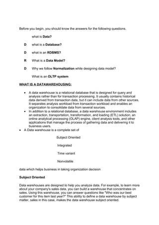 Before you begin, you should know the answers for the following questions.

         what is Data?

    D    what is a Database?

    D    what is an RDBMS?

    R    What is a Data Model?

    D    Why we follow Normalization while designing data model?

         What is an OLTP system

WHAT IS A DATAWAREHOUSING:

    •  A data warehouse is a relational database that is designed for query and
       analysis rather than for transaction processing. It usually contains historical
       data derived from transaction data, but it can include data from other sources.
       It separates analysis workload from transaction workload and enables an
       organization to consolidate data from several sources.
    • In addition to a relational database, a data warehouse environment includes
       an extraction, transportation, transformation, and loading (ETL) solution, an
       online analytical processing (OLAP) engine, client analysis tools, and other
       applications that manage the process of gathering data and delivering it to
       business users.
•   A Data warehouse is a complete set of

                           Subject Oriented

                           Integrated

                           Time variant

                           Nonvolatile

data which helps business in taking organization decision

Subject Oriented

Data warehouses are designed to help you analyze data. For example, to learn more
about your company's sales data, you can build a warehouse that concentrates on
sales. Using this warehouse, you can answer questions like "Who was our best
customer for this item last year?" This ability to define a data warehouse by subject
matter, sales in this case, makes the data warehouse subject oriented.
 