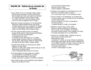 11
SALMO 26 - Salmo de un corazón de
fe firme
Tú eres, Señor, mi luz y mi salvación: estás conmigo.
Eres la luz para mis pasos, ¿a quién he de temer?
Eres el refugio de mi vida, ¿por quién he de temblar?
En Ti está mi confianza y en tus manos mi vida;
mi corazón está firme y animoso estando contigo;
eres mi luz, eres mi salvación, eres mi refugio.
Nada temo, aunque se acerquen a mí mis adversarios;
nada temo, aunque intenten devorar mis fuerzas.
Tú estás conmigo: eres mi luz y salvación, mi refugio,
y ante Ti, estoy seguro; ellos tropiezan y sucumben.
¿Quién me hará temblar, Señor? Estás conmigo.
Aún más: aunque acampe contra mí un ejército;
aunque luchen contra mi vida las fuerzas del Maligno;
aunque me cerquen por todas partes
y me aprieten en su cerco,
mi corazón no teme; está seguro en Ti y resiste.
Aunque estalle una guerra contra mí y tiemble todo,
aun así, Señor, estoy seguro contigo en medio de ella.
¿De quién he de temer, Señor, si estoy contigo?
Una cosa te pido, Señor; una cosa busco con pasión:
habitar en tu casa, Señor,
sentarme a tu lado, estar contigo todos los días de mi vida.
Quiero gustar tu dulzura, Señor,
y tener la seguridad plena de que Tú me amas.
En el día del peligro me darás cobijo en tu cabaña;
me esconderás en lo escondido de tu tienda;
y mi pie estará seguro sobre tu roca firme.
Contigo, nada temo; tu poder es mi defensa y salvación.
Quiero cantar de gozo, quiero salmodiar, quiero alabarte,
porque eres el Dios de mi vida
y en tus manos me siento seguro.
Escucha mi canto, Señor;
acoge mi plegaria y respóndeme.
Mi corazón no me engaña; en lo profundo oigo una voz.
Dice de Ti mi corazón: «Busca su rostro».
Sí, tu rostro busco, Señor: no me escondas tu rostro.
Tú eres mi auxilio: no me abandones, no me dejes solo.
Tú eres mi auxilio: ven en mi ayuda, Dios de mi salvación.
Yo estoy seguro, Señor,
de que si mi padre y mi madre me abandonan,
Tú nunca harás eso,
Tú estarás siempre a mi lado y me acogerás.
Enséñame tu camino de paz y bien, Señor;
ponme en marcha, guíame por la senda llana.
Sé Tú mi guía, mi luz, mi defensa, mi salvación.
Mi corazón no teme, porque Tú vas conmigo y me amas.
Mi corazón está seguro en Ti y se siente firme.
Yo quiero ver tu bondad, Señor, y saborear tu ternura;
aquí, ahora, en la tierra donde vivo:
hazme gustar tu amor.
Yo espero en Ti, Señor; yo sé que contigo mis problemas
tienen salida; estoy seguro de que nunca me dejarás solo.
Tú me hablas al corazón y me dices: «ánimo, ten valor, sé
firme en tu fe, espera en mí, confía en mi gracia».
Mi corazón te dice, Señor:
«creo en Ti, estoy seguro a tu lado».
 