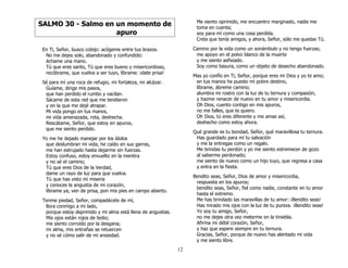12
SALMO 30 - Salmo en un momento de
apuro
En Ti, Señor, busco cobijo: acógeme entre tus brazos.
No me dejes solo, abandonado y confundido:
échame una mano.
Tú que eres santo, Tú que eres bueno y misericordioso,
recóbrame, que vuelva a ser tuyo, líbrame: ¡date prisa!
Sé para mí una roca de refugio, mi fortaleza, mi alcázar.
Guíame, dirige mis pasos,
que han perdido el rumbo y vacilan.
Sácame de esta red que me tendieron
y en la que me dejé atrapar.
Mi vida pongo en tus manos,
mi vida amenazada, rota, deshecha.
Rescátame, Señor, que estoy en apuros,
que me siento perdido.
Yo me he dejado manejar por los ídolos
que deslumbran mi vida; he caído en sus garras,
me han estrujado hasta dejarme sin fuerzas.
Estoy confuso, estoy envuelto en la mentira
y no sé el camino;
Tú que eres Dios de la Verdad,
dame un rayo de luz para que vuelva.
Tú que has visto mi miseria
y conoces la angustia de mi corazón,
líbrame ya, ven de prisa, pon mis pies en campo abierto.
Tenme piedad, Señor, compadécete de mí,
llora conmigo a mi lado,
porque estoy deprimido y mi alma está llena de angustias.
Mis ojos están rojos de tedio;
me siento corroído por la desgana;
mi alma, mis entrañas se retuercen
y no sé cómo salir de mi ansiedad.
Me siento oprimido, me encuentro marginado, nadie me
toma en cuenta;
soy para mí como una cosa perdida.
Creía que tenía amigos, y ahora, Señor, sólo me quedas Tú.
Camino por la vida como un sonámbulo y no tengo fuerzas;
me apoyo en el polvo blanco de la muerte
y me siento asfixiado.
Soy como basura, como un objeto de desecho abandonado.
Mas yo confío en Ti, Señor, porque eres mi Dios y yo te amo;
en tus manos he puesto mi pobre destino,
líbrame, ábreme camino;
alumbra mi rostro con la luz de tu ternura y compasión,
y hazme renacer de nuevo en tu amor y misericordia.
Oh Dios, cuento contigo en mis apuros,
no me falles, que te quiero.
Oh Dios, tú eres diferente y me amas así,
deshecho como estoy ahora.
Qué grande es tu bondad, Señor, qué maravillosa tu ternura.
Has guardado para mí tu salvación
y me la entregas como un regalo.
Me brindas tu perdón y yo me siento estremecer de gozo
al saberme perdonado;
me siento de nuevo como un hijo tuyo, que regresa a casa
y entra en la fiesta.
Bendito seas, Señor, Dios de amor y misericordia,
respuesta en los apuros;
bendito seas, Señor, fiel como nadie, constante en tu amor
hasta el extremo.
Me has brindado las maravillas de tu amor: ¡Bendito seas!
Has mirado mis ojos con la luz de tu pureza. ¡Bendito seas!
Yo soy tu amigo, Señor,
no me dejes otra vez meterme en la tiniebla.
Afirma mi débil corazón, Señor,
y haz que espere siempre en tu ternura.
Gracias, Señor, porque de nuevo has alentado mi vida
y me siento libre.
 