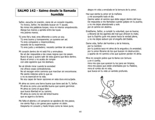 60
SALMO 142 - Salmo desde la llamada
humilde
Señor, escucha mi oración; viene de un corazón inquieto.
Te invoco, Señor; he decidido buscar en Ti ayuda.
No mires mis palabras torpes; mira mi interior empobrecido.
Alarga tus manos y aprieta entre las tuyas
mis pobres manos.
Tú eres fiel y leal; eres diferente a como yo soy.
Tú eres bueno y transparente; yo quisiera ser así.
Tú eres compasivo y misericordioso;
necesito de tu experiencia.
Tú eres justo y verdadero; necesito cambiar de verdad.
Mi corazón dentro de mí está frío y enmudece.
No sé dar respuestas a las cosas negras que me pasan.
Busco la paz y quiero salir de esta guerra que llevo dentro.
Busco el amor y no acabo de romper
con este egoísmo que me deshace.
No sé dónde mirar cuando la sociedad
me ofrece cosas contradictorias.
No sé escoger entre caminos que marchan sin encontrarse.
Me siento indeciso ante lo que es
o no es esencial en la vida.
No soy capaz de hacer opciones en esta dura encrucijada.
Mi alma es como una tierra buena que tiene sed de Ti, Señor.
Mi alma es como una semilla buena que quiere germinar.
Mi alma es como el agua libre
que busca libertad en su camino.
Mi alma es como la raíz del árbol bueno
que se agarra a la tierra.
Me falta el aliento y el cansancio se apodera de mis pasos;
me siento flojo y sin ganas para superar mi dolor.
Despierta mi corazón y hazlo limpio como la nieve pura;
alegra mi vida y enraízala en la ternura de tu amor.
Haz que sienta tu amor en la mañana
y me acompañe todo el día.
Hazme saber el camino que debo seguir dentro del tuyo.
Da respuesta a mis llamadas cuando golpeo en tu puerta;
y no me dejes abandonado y solo
por el camino sin destino.
Enséñame, Señor, a cumplir tu voluntad, que es buena;
y líbrame de los agentes del mal que ofrecen lo malo;
que tu Espíritu guíe mis pasos hacia la verdad plena,
y no me dejes seducir por el engaño del Diablo.
Dame vida, Señor del hombre y de la historia,
por tu nombre:
por tu justicia saca mi alma de la angustia y la ansiedad;
por tu amor líbrame de los que buscan mi destrucción;
y aparta de mi camino a los que quieren perder mi alma.
Mira mi corazón pobre que te llama con ternura
y en ti confía;
mira mis ojos que quieren tu luz para ser limpios;
mira mis pasos que están orientados por tu Palabra;
mira el rumbo de mi vida,
que busca en tu vida un sentido profundo.
 