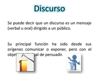 Discurso
Se puede decir que un discurso es un mensaje
(verbal u oral) dirigido a un público.
Su principal función ha sido desde sus
orígenes comunicar o exponer, pero con el
objetivo principal de persuadir.
 