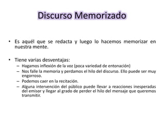 Discurso Memorizado
• Es aquél que se redacta y luego lo hacemos memorizar en
nuestra mente.
• Tiene varias desventajas:
– Hagamos inflexión de la voz (poca variedad de entonación)
– Nos falle la memoria y perdamos el hilo del discurso. Ello puede ser muy
engorroso.
– Podemos caer en la recitación.
– Alguna intervención del público puede llevar a reacciones inesperadas
del emisor y llegar al grado de perder el hilo del mensaje que queremos
transmitir.
 