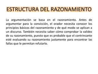 ESTRUCTURA DEL RAZONAMIENTO
La argumentación se basa en el razonamiento. Antes de
argumentar para la convicción, el orador necesita conocer los
principios básicos del razonamiento y de qué modo se aplican a
un discurso. También necesita saber cómo comprobar la validez
de su razonamiento, puesto que es probable que el contrincante
esté evaluando su razonamiento justamente para encontrar las
fallas que le permitan refutarlo.
 