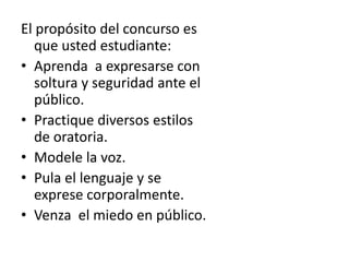 El propósito del concurso es
que usted estudiante:
• Aprenda a expresarse con
soltura y seguridad ante el
público.
• Practique diversos estilos
de oratoria.
• Modele la voz.
• Pula el lenguaje y se
exprese corporalmente.
• Venza el miedo en público.
 