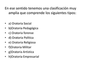 En ese sentido tenemos una clasificación muy
amplia que comprende los siguientes tipos:
• a) Oratoria Social
• b)Oratoria Pedagógica
• c) Oratoria forense
• d) Oratoria Política
• e) Oratoria Religiosa
• f)Oratoria Militar
• g)Oratoria Artística
• h)Oratoria Empresarial
 