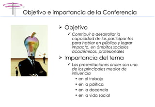 Objetivo Contribuir a desarrollar la capacidad de los participantes para hablar en público y lograr impacto, en ámbitos sociales académicos, profesionales Importancia del tema Las presentaciones orales son uno de los principales medios de influencia  en el trabajo en la política en la docencia en la vida social Objetivo e importancia de la Conferencia  