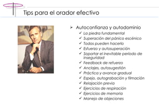 Tips para el orador efectivo Autoconfianza y autodominio La piedra fundamental Superación del pánico escénico Todos pueden hacerlo Esfuerzo y autosuperación Soportar el inevitable período de inseguridad Feedback de refuerzo Anclajes, autosugestión Práctica y avance gradual Espejo, autograbación y filmación Relajación previa Ejercicios de respiración Ejercicios de memoria Manejo de objeciones 