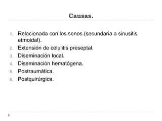 Causas.
1. Relacionada con los senos (secundaria a sinusitis
etmoidal).
2. Extensión de celulitis preseptal.
3. Diseminación local.
4. Diseminación hematógena.
5. Postraumática.
6. Postquirúrgica.
 