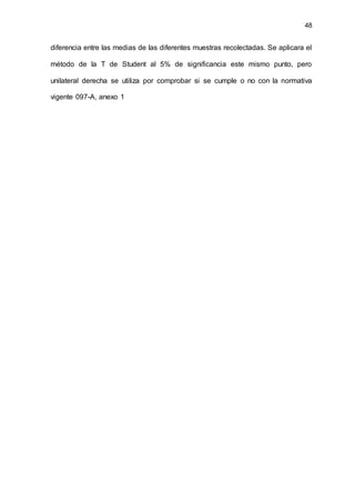 48
diferencia entre las medias de las diferentes muestras recolectadas. Se aplicara el
método de la T de Student al 5% de significancia este mismo punto, pero
unilateral derecha se utiliza por comprobar si se cumple o no con la normativa
vigente 097-A, anexo 1
 