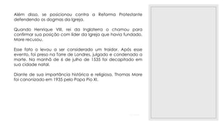 23/11/2020
Além disso, se posicionou contra a Reforma Protestante
defendendo os dogmas da Igreja.
Quando Henrique VIII, rei da Inglaterra o chamou para
confirmar sua posição com líder da Igreja que havia fundado,
More recusou.
Esse fato o levou a ser considerado um traidor. Após esse
evento, foi preso na Torre de Londres, julgado e condenado a
morte. Na manhã de 6 de julho de 1535 foi decapitado em
sua cidade natal.
Diante de sua importância histórica e religiosa, Thomas More
foi canonizado em 1935 pelo Papa Pio XI.
 