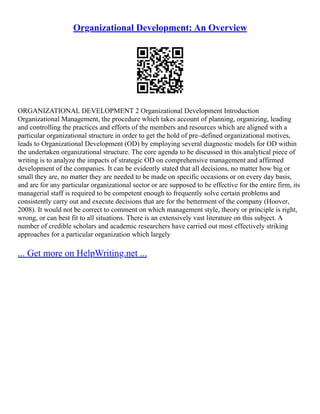 Organizational Development: An Overview
ORGANIZATIONAL DEVELOPMENT 2 Organizational Development Introduction
Organizational Management, the procedure which takes account of planning, organizing, leading
and controlling the practices and efforts of the members and resources which are aligned with a
particular organizational structure in order to get the hold of pre–defined organizational motives,
leads to Organizational Development (OD) by employing several diagnostic models for OD within
the undertaken organizational structure. The core agenda to be discussed in this analytical piece of
writing is to analyze the impacts of strategic OD on comprehensive management and affirmed
development of the companies. It can be evidently stated that all decisions, no matter how big or
small they are, no matter they are needed to be made on specific occasions or on every day basis,
and are for any particular organizational sector or are supposed to be effective for the entire firm, its
managerial staff is required to be competent enough to frequently solve certain problems and
consistently carry out and execute decisions that are for the betterment of the company (Hoover,
2008). It would not be correct to comment on which management style, theory or principle is right,
wrong, or can best fit to all situations. There is an extensively vast literature on this subject. A
number of credible scholars and academic researchers have carried out most effectively striking
approaches for a particular organization which largely
... Get more on HelpWriting.net ...
 