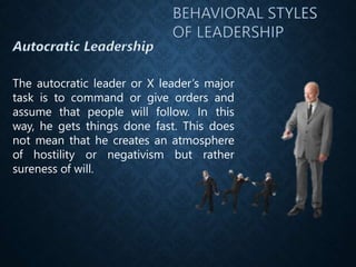 The autocratic leader or X leader’s major
task is to command or give orders and
assume that people will follow. In this
way, he gets things done fast. This does
not mean that he creates an atmosphere
of hostility or negativism but rather
sureness of will.
 