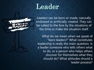 Leaders can be born or made, naturally
endowed or artificially created. They can
be called to the fore by the situations of
the time or make the situation itself.
What do we mean when we speak of
“born leaders?” What constitutes
leadership is really the main question. Is
a leader someone who tells others what
to do, or a person who helps others
discover for themselves what they
should do? What attitudes should a
leader possess?
 