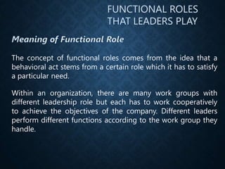 The concept of functional roles comes from the idea that a
behavioral act stems from a certain role which it has to satisfy
a particular need.
Within an organization, there are many work groups with
different leadership role but each has to work cooperatively
to achieve the objectives of the company. Different leaders
perform different functions according to the work group they
handle.
 