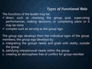 The functions of the leader may be:
 direct, such as choosing the group goal, supervising
performances, making decisions, or completing plans or it
may be more
 complex such as serving as the group ego
The group ego develops from the individual egos of the group
members; the group ego develops by:
a. integrating the group’s needs and goals with reality outside
the group
b. satisfying interpersonal needs within the group
c. creating an atmosphere free of conflict for group member
 