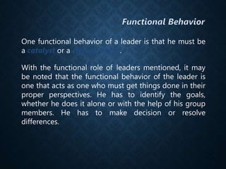 One functional behavior of a leader is that he must be
a catalyst or a change agent.
With the functional role of leaders mentioned, it may
be noted that the functional behavior of the leader is
one that acts as one who must get things done in their
proper perspectives. He has to identify the goals,
whether he does it alone or with the help of his group
members. He has to make decision or resolve
differences.
 