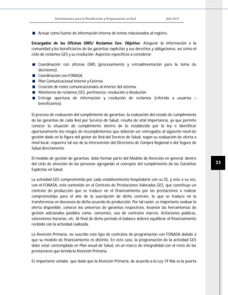 Orientaciones para la Planificación y Programación en Red Año 2013
33
Actuar como fuente de información interna de temas relacionados al registro.
Encargados de las Oficinas OIRS/ Reclamos Ges: Objetivo: Asegurar la información a la
comunidad y los beneficiarios de las garantías explícitas y sus derechos y obligaciones, así como el
ciclo de reclamos GES y su resolución. Aspectos específicos a considerar:
Coordinación con oficinas OIRS (procesamiento y retroalimentación para la toma de
decisiones).
Coordinación con FONASA.
Plan Comunicacional Interno y Externo.
Creación de redes comunicacionales al interior del sistema.
Monitoreo de reclamos GES, pertinencia, resolución o disolución.
Entrega oportuna de información y resolución de reclamos (referido a usuarios –
beneficiarios).
El proceso de evaluación del cumplimiento de garantías: la evaluación del estado de cumplimiento
de las garantías de cada Red por Servicio de Salud, resulta de vital importancia, ya que permite
conocer la situación de cumplimiento dentro de lo establecido por la ley e identificar
oportunamente los riesgos de incumplimientos que deberán ser entregados al siguiente nivel de
gestión dado en la figura del gestor de Red del Servicio de Salud, según su evaluación de oferta a
nivel local, requerirá tal vez de la intervención del Directorio de Compra Regional o del Seguro de
Salud directamente.
El modelo de gestión de garantías, debe formar parte del Modelo de Atención en general, dentro
del ciclo de atención de las personas agregando el concepto del cumplimiento de las Garantías
Explícitas en Salud.
La actividad GES comprometida por cada establecimiento hospitalario con su SS, y éste a su vez,
con el FONASA, está contenido en el Contrato de Prestaciones Valoradas GES, que constituye un
contrato de producción que se traduce en el financiamiento por las prestaciones a realizar
comprometidas para el año de la suscripción de dicho contrato, lo que se traduce en la
transferencia en doceavos de dicho acuerdo de producción. Por tal razón, es importante evaluar la
oferta disponible, conocer los universos de garantías respectivos, levantar las herramientas de
gestión adicionales posibles como: convenios, uso de contratos marcos, licitaciones públicas,
extensiones horarias, etc. Al final de dicho periodo el balance deberá equilibrar el financiamiento
recibido con la actividad realizada.
La Atención Primaria, no suscribe este tipo de contratos de programación con FONASA debido a
que su modelo de financiamiento es distinto. En este caso, la programación de la actividad GES
debe estar contemplada en Plan anual de Salud, en un marco de integralidad con el resto de las
prestaciones que brinda la Atención Primaria.
Es importante señalar, que dado que la Atención Primaria, de acuerdo a la Ley 19.966 es la puerta
 